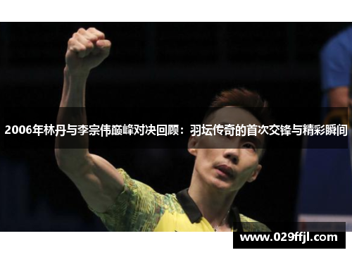 2006年林丹与李宗伟巅峰对决回顾：羽坛传奇的首次交锋与精彩瞬间