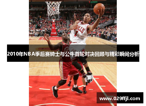 2010年NBA季后赛骑士与公牛首轮对决回顾与精彩瞬间分析