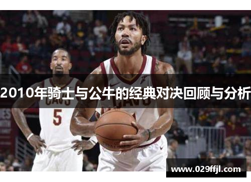 2010年骑士与公牛的经典对决回顾与分析