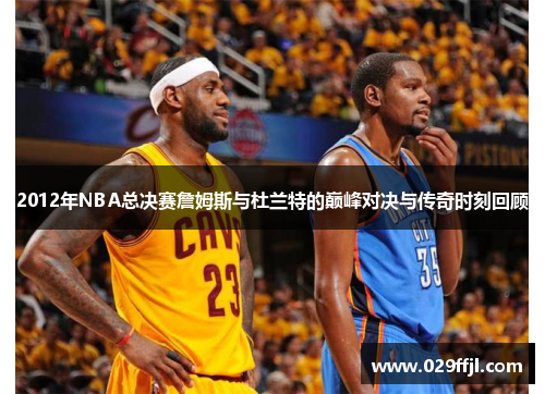 2012年NBA总决赛詹姆斯与杜兰特的巅峰对决与传奇时刻回顾