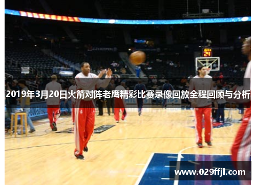 2019年3月20日火箭对阵老鹰精彩比赛录像回放全程回顾与分析