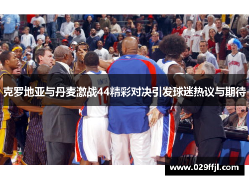 克罗地亚与丹麦激战44精彩对决引发球迷热议与期待